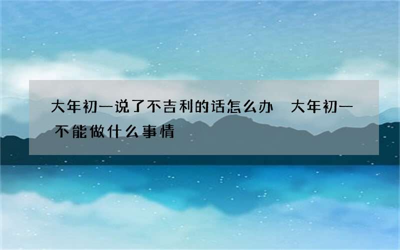大年初一说了不吉利的话怎么办 大年初一不能做什么事情